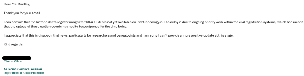 Dear Ms. Bradley,

Thank you for your email. 

I can confirm that the historic death register images for 1864-1870 are not yet available on IrishGenealogy.ie. The delay is due to ongoing priority work within the civil registration systems, which has meant that the upload of these earlier records has had to be postponed for the time being. 

I appreciate that this is disappointing news, particularly for researchers and genealogists and I am sorry I can’t provide a more positive update at this stage. 

Kind regards,
