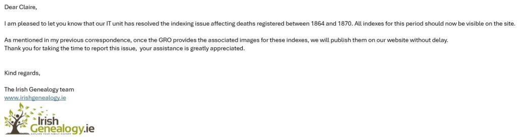 Dear Claire,
 
I am pleased to let you know that our IT unit has resolved the indexing issue affecting deaths registered between 1864 and 1870. All indexes for this period should now be visible on the site.
 
As mentioned in my previous correspondence, once the GRO provides the associated images for these indexes, we will publish them on our website without delay.
Thank you for taking the time to report this issue,  your assistance is greatly appreciated.
 
 
Kind regards,
 
The Irish Genealogy team
