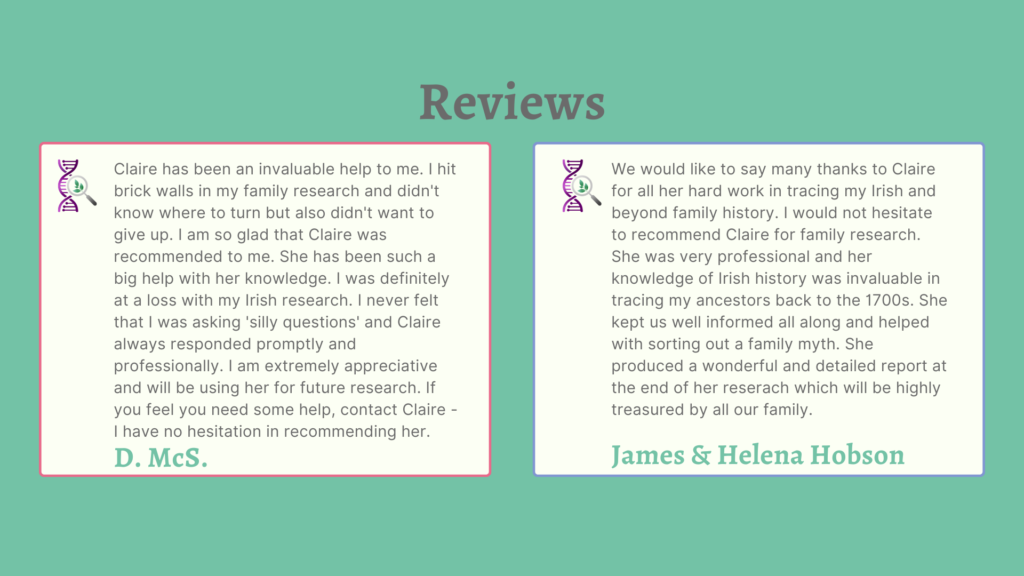 Reviews
Claire has been an invaluable help to me. I hit brick walls in my family research and didn't know where to turn but also didn't want to give up. I am so glad that Claire was recommended to me. She has been such a big help with her knowledge. I was definitely at a loss with my Irish research. I never felt I was asking "silly questions" and Claire always responded promptly and professionally. I am extremely appreciative and will be using her for future research. If you feel you need help, contact Claire - I have no hesitation in recommednign her. D. McS.

We would like to say many thanks to Claire for all her hard work in tracing my Irish and beyond family history. I would not hesitate to recommend Claire for family research. She was very professional and her knowledge of Irish history was invaluable in tracing my ancestors back to the 1700s. She kept us well informed all along and helped with sorting out a family myth. She produced a wonderful and detailed report at the end of her reserach which will be highly treasured by all our family.
We would like to say many thanks to Claire for all her hard work in tracing my Irish and beyond family history. I would not hesitate to recommend Claire for family research. She was very professional and her knowledge of Irish history was invaluable in tracing my ancestors back to the 1700s. She kept us well informed all along and helped with sorting out a family myth. She produced a wonderful and detailed report at the end of her reserach which will be highly treasured by all our family.
James & Helena Hobson
