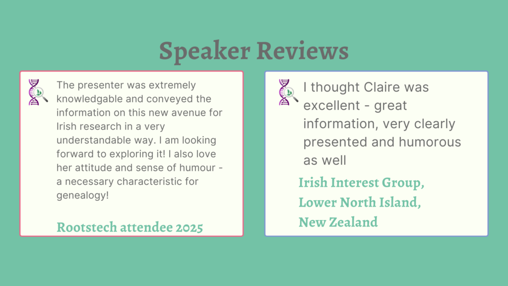 Speaker Reviews
The presenter was extremely knowledgable and conveyed the information on this new avenue for Irish research in a very understandable way. I am looking forward to exploring it! I also love her attitude and sense of humour - a necessary characteristic for genealogy!
Rootstech attendee 2025
I thought Claire was excellent - great information, very clearly presented and humorous as well.
Irish Interest Group, Lower North Island, New Zealand